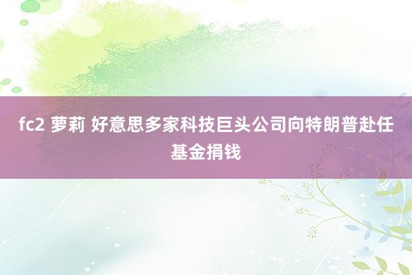 fc2 萝莉 好意思多家科技巨头公司向特朗普赴任基金捐钱