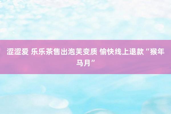 涩涩爱 乐乐茶售出泡芙变质 愉快线上退款“猴年马月”