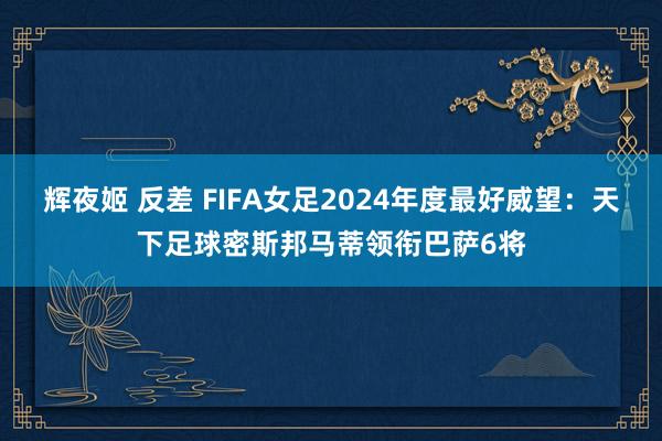 辉夜姬 反差 FIFA女足2024年度最好威望：天下足球密斯邦马蒂领衔巴萨6将