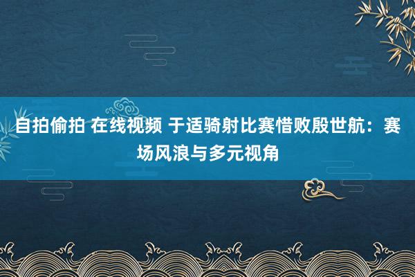 自拍偷拍 在线视频 于适骑射比赛惜败殷世航：赛场风浪与多元视角