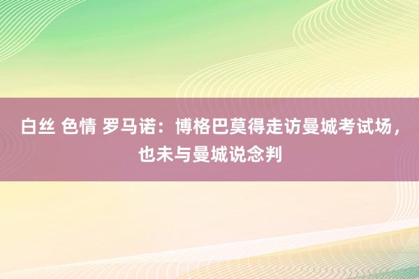 白丝 色情 罗马诺：博格巴莫得走访曼城考试场，也未与曼城说念判