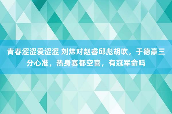 青春涩涩爱涩涩 刘炜对赵睿邱彪胡吹，于德豪三分心准，热身赛都空喜，有冠军命吗