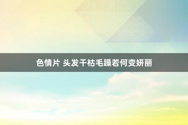 色情片 头发干枯毛躁若何变妍丽