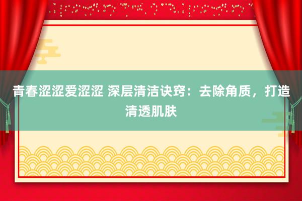 青春涩涩爱涩涩 深层清洁诀窍：去除角质，打造清透肌肤