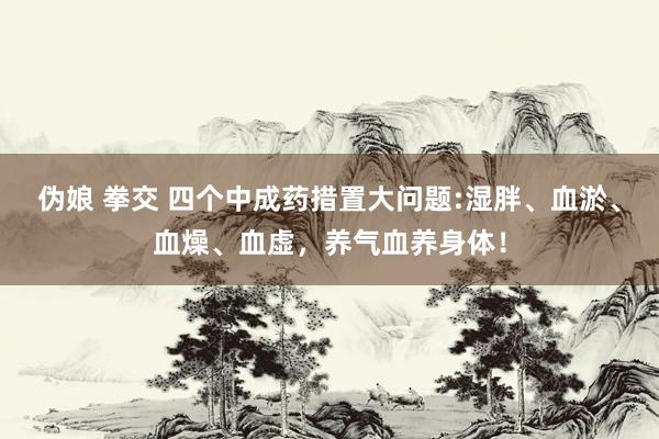 伪娘 拳交 四个中成药措置大问题:湿胖、血淤、血燥、血虚，养气血养身体！