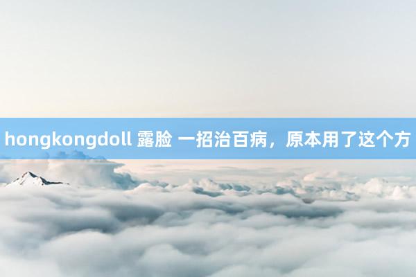 hongkongdoll 露脸 一招治百病，原本用了这个方