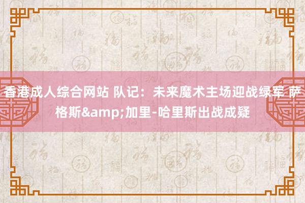 香港成人综合网站 队记：未来魔术主场迎战绿军 萨格斯&加里-哈里斯出战成疑