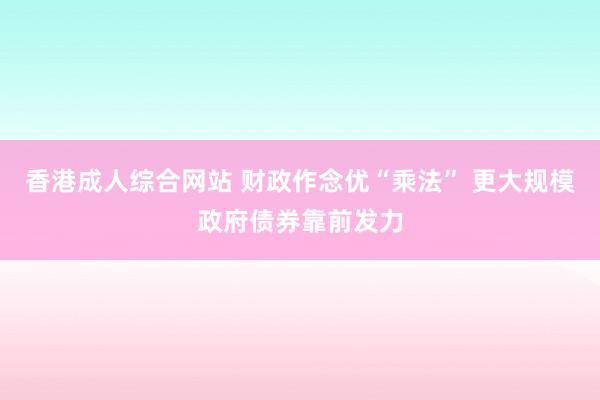 香港成人综合网站 财政作念优“乘法” 更大规模政府债券靠前发力