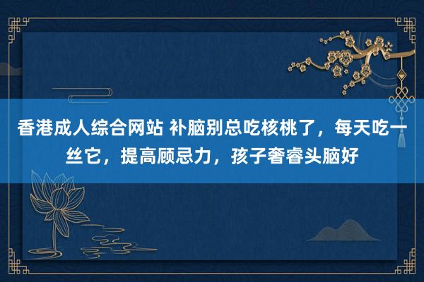 香港成人综合网站 补脑别总吃核桃了，每天吃一丝它，提高顾忌力，孩子奢睿头脑好