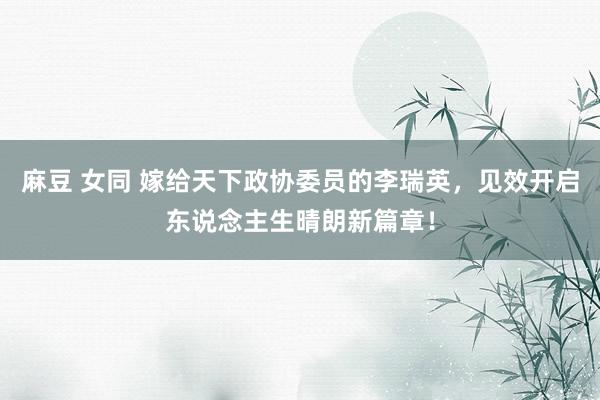 麻豆 女同 嫁给天下政协委员的李瑞英，见效开启东说念主生晴朗新篇章！