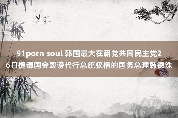 91porn soul 韩国最大在朝党共同民主党26日提请国会毁谤代行总统权柄的国务总理韩德洙