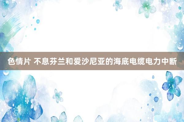 色情片 不息芬兰和爱沙尼亚的海底电缆电力中断