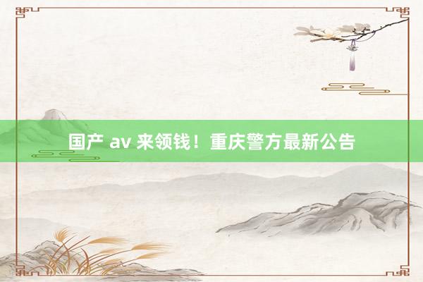 国产 av 来领钱！重庆警方最新公告
