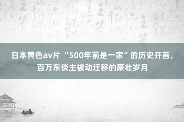 日本黄色av片 “500年前是一家”的历史开首，百万东谈主被动迁移的豪壮岁月