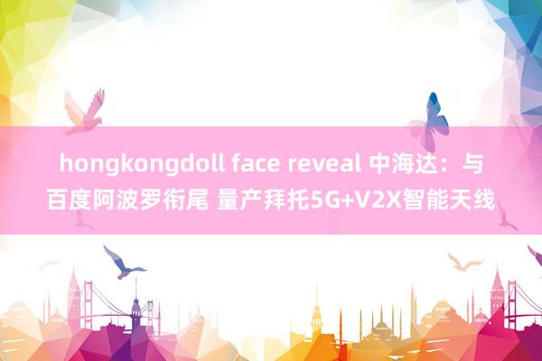 hongkongdoll face reveal 中海达：与百度阿波罗衔尾 量产拜托5G+V2X智能天线