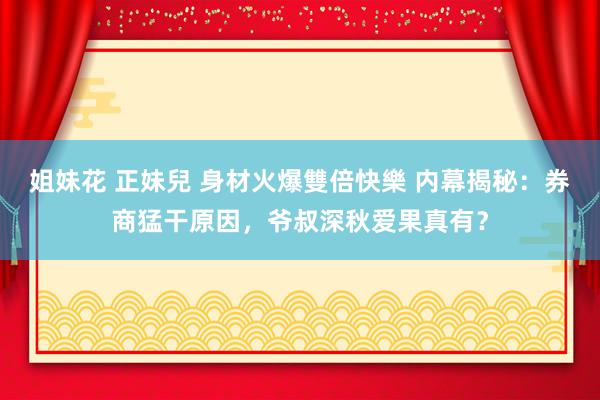 姐妹花 正妹兒 身材火爆雙倍快樂 内幕揭秘：券商猛干原因，爷叔深秋爱果真有？