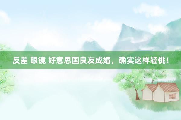 反差 眼镜 好意思国良友成婚，确实这样轻佻！