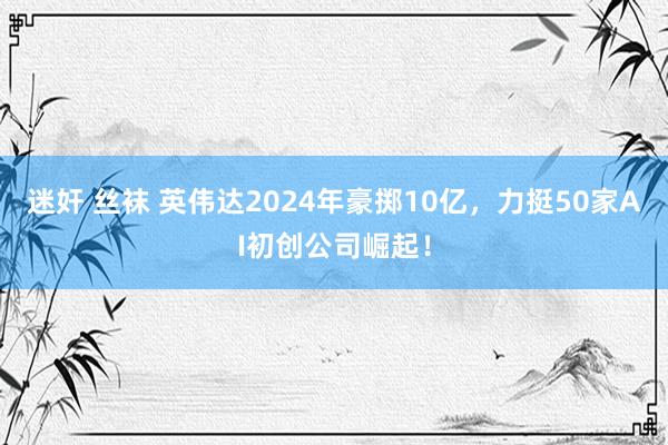 迷奸 丝袜 英伟达2024年豪掷10亿，力挺50家AI初创公司崛起！