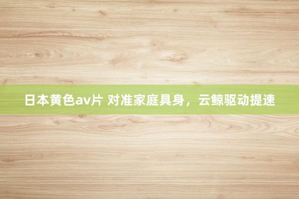 日本黄色av片 对准家庭具身，云鲸驱动提速