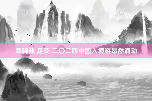 踩脚袜 足交 二〇二四中国入境游昂然涌动