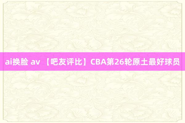 ai换脸 av 【吧友评比】CBA第26轮原土最好球员