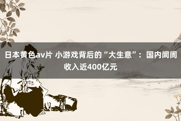 日本黄色av片 小游戏背后的“大生意”：国内阛阓收入近400亿元