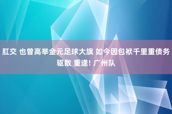 肛交 也曾高举金元足球大旗 如今因包袱千里重债务驱散 重逢! 广州队