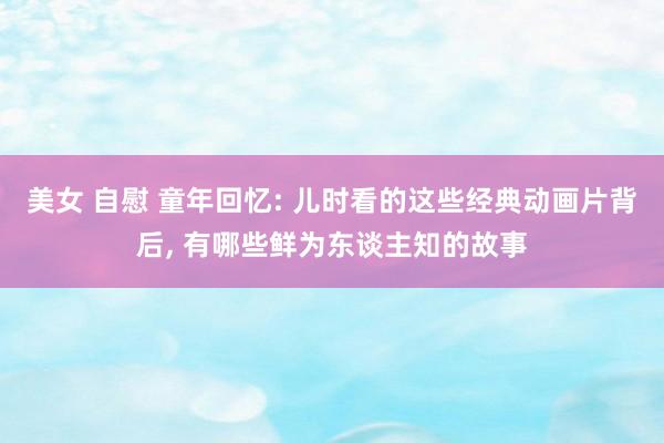 美女 自慰 童年回忆: 儿时看的这些经典动画片背后， 有哪些鲜为东谈主知的故事
