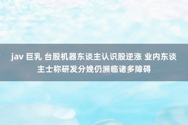 jav 巨乳 台股机器东谈主认识股逆涨 业内东谈主士称研发分娩仍濒临诸多障碍