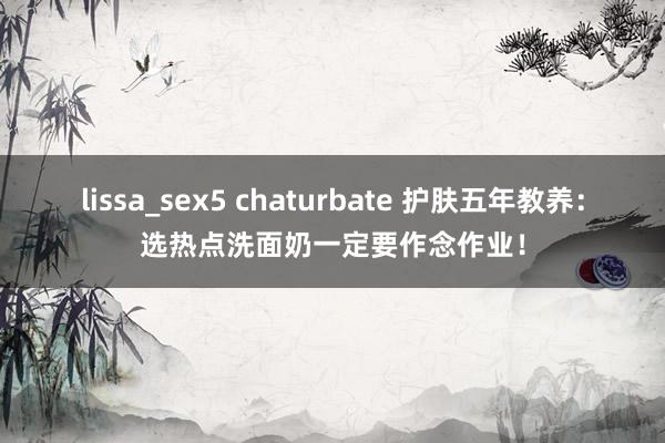 lissa_sex5 chaturbate 护肤五年教养：选热点洗面奶一定要作念作业！