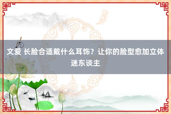 文爱 长脸合适戴什么耳饰？让你的脸型愈加立体迷东谈主