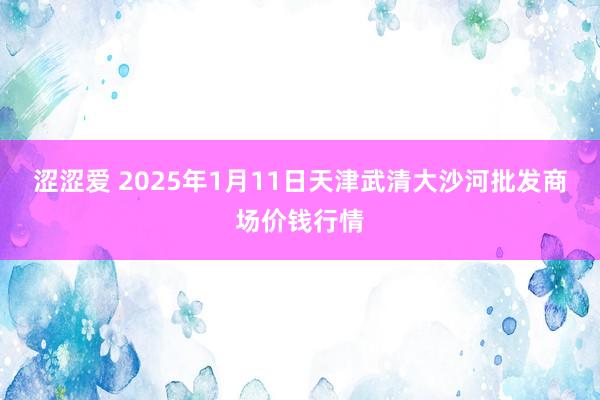 涩涩爱 2025年1月11日天津武清大沙河批发商场价钱行情
