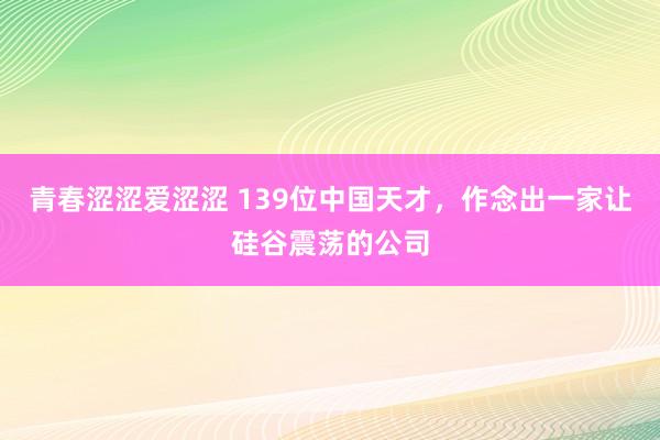 青春涩涩爱涩涩 139位中国天才，作念出一家让硅谷震荡的公司