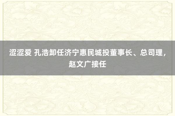 涩涩爱 孔浩卸任济宁惠民城投董事长、总司理，赵文广接任