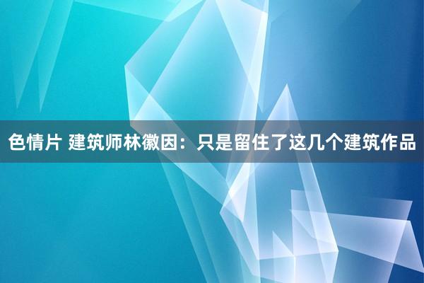 色情片 建筑师林徽因：只是留住了这几个建筑作品