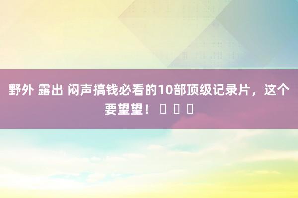 野外 露出 闷声搞钱必看的10部顶级记录片，这个要望望！ ​​​