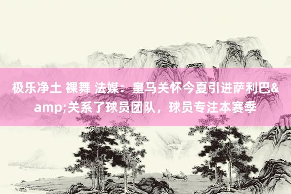 极乐净土 裸舞 法媒：皇马关怀今夏引进萨利巴&关系了球员团队，球员专注本赛季