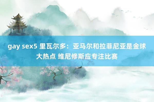 gay sex5 里瓦尔多：亚马尔和拉菲尼亚是金球大热点 维尼修斯应专注比赛