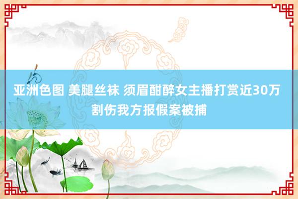 亚洲色图 美腿丝袜 须眉酣醉女主播打赏近30万 割伤我方报假案被捕