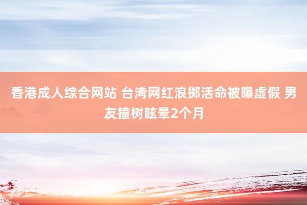 香港成人综合网站 台湾网红浪掷活命被曝虚假 男友撞树眩晕2个月