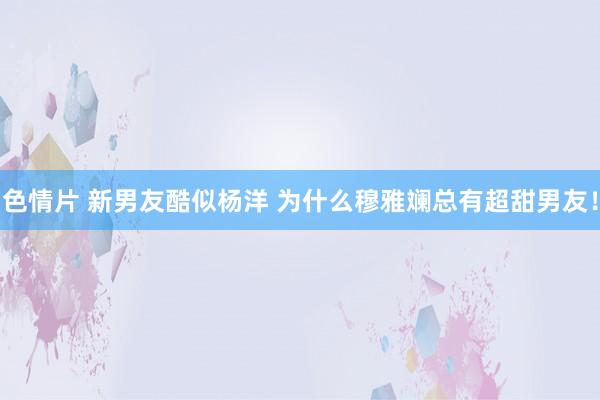 色情片 新男友酷似杨洋 为什么穆雅斓总有超甜男友！