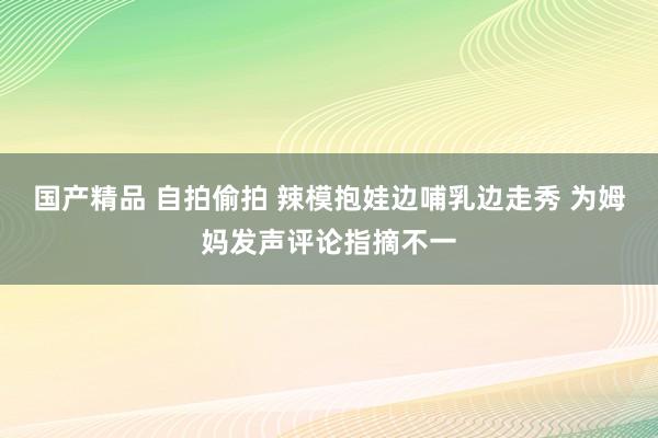 国产精品 自拍偷拍 辣模抱娃边哺乳边走秀 为姆妈发声评论指摘不一