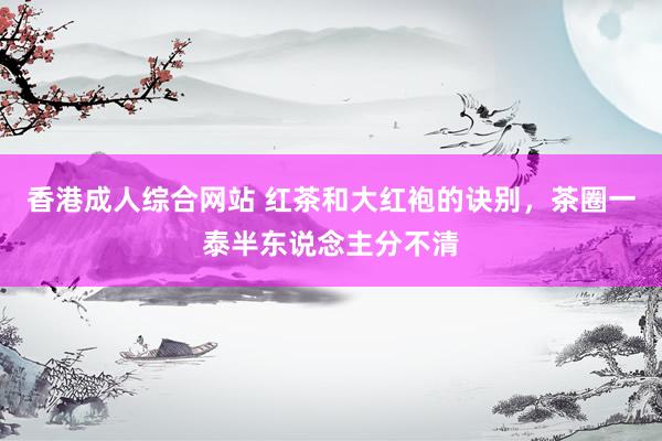 香港成人综合网站 红茶和大红袍的诀别，茶圈一泰半东说念主分不清