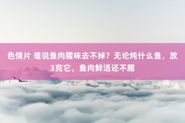 色情片 谁说鱼肉腥味去不掉？无论炖什么鱼，放3克它，鱼肉鲜活还不腥