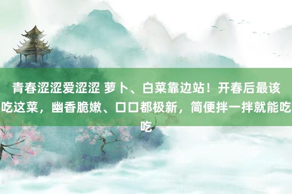 青春涩涩爱涩涩 萝卜、白菜靠边站！开春后最该吃这菜，幽香脆嫩、口口都极新，简便拌一拌就能吃