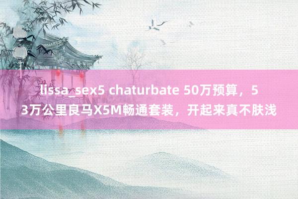 lissa_sex5 chaturbate 50万预算，53万公里良马X5M畅通套装，开起来真不肤浅
