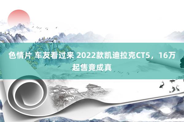 色情片 车友看过来 2022款凯迪拉克CT5，16万起售竟成真