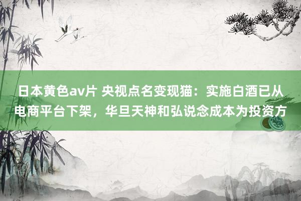 日本黄色av片 央视点名变现猫：实施白酒已从电商平台下架，华旦天神和弘说念成本为投资方