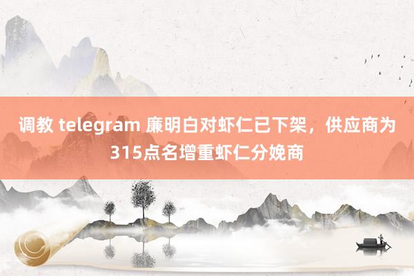调教 telegram 廉明白对虾仁已下架，供应商为315点名增重虾仁分娩商