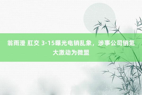 翁雨澄 肛交 3·15曝光电销乱象，涉事公司销氪大激动为微盟